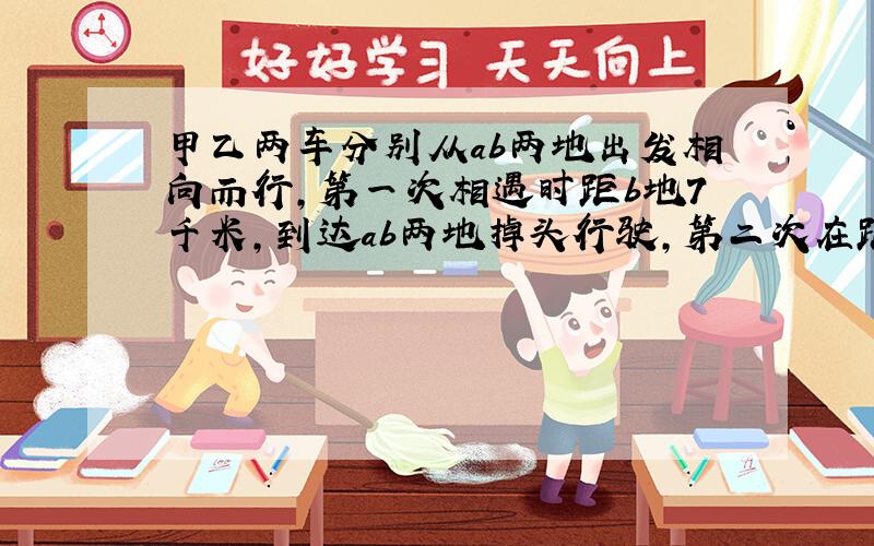 甲乙两车分别从ab两地出发相向而行,第一次相遇时距b地7千米,到达ab两地掉头行驶,第二次在距a地4千米处相遇.问ab两