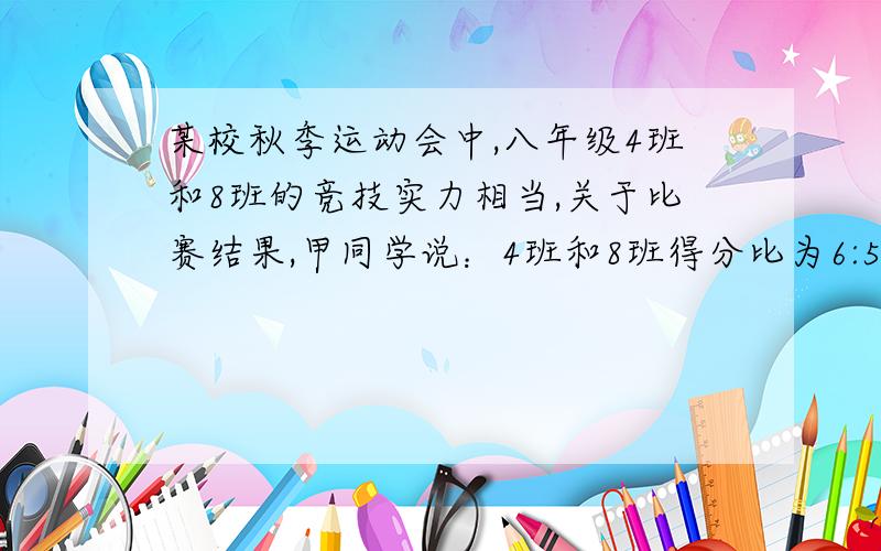 某校秋季运动会中,八年级4班和8班的竞技实力相当,关于比赛结果,甲同学说：4班和8班得分比为6:5；乙同学说