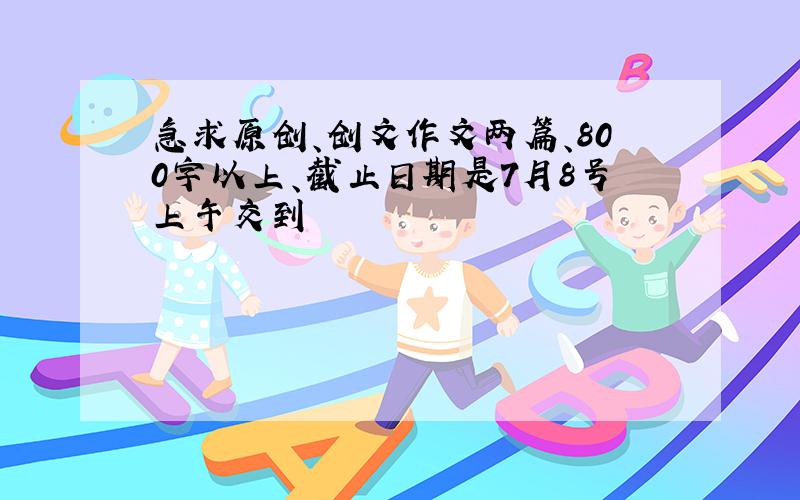 急求原创、创文作文两篇、800字以上、截止日期是7月8号上午交到