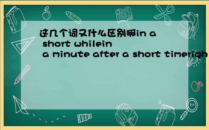 这几个词又什么区别啊in a short whilein a minute after a short timerigh