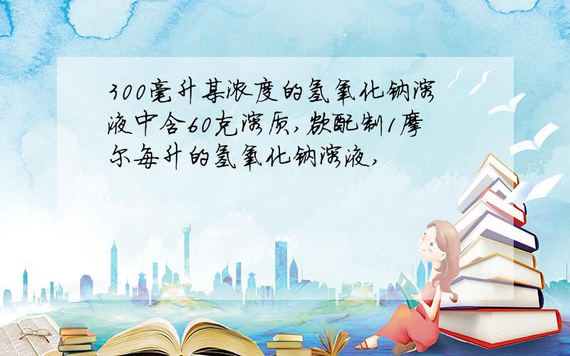 300毫升某浓度的氢氧化钠溶液中含60克溶质,欲配制1摩尔每升的氢氧化钠溶液,