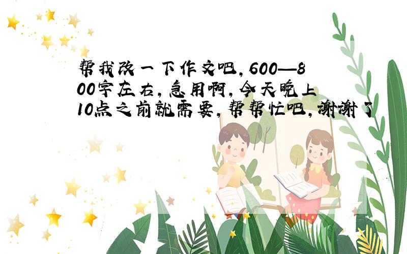 帮我改一下作文吧,600—800字左右,急用啊,今天晚上10点之前就需要,帮帮忙吧,谢谢了