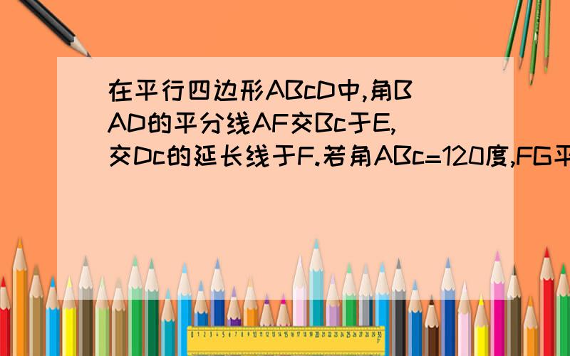 在平行四边形ABcD中,角BAD的平分线AF交Bc于E,交Dc的延长线于F.若角ABc=120度,FG平行cE,FG=c