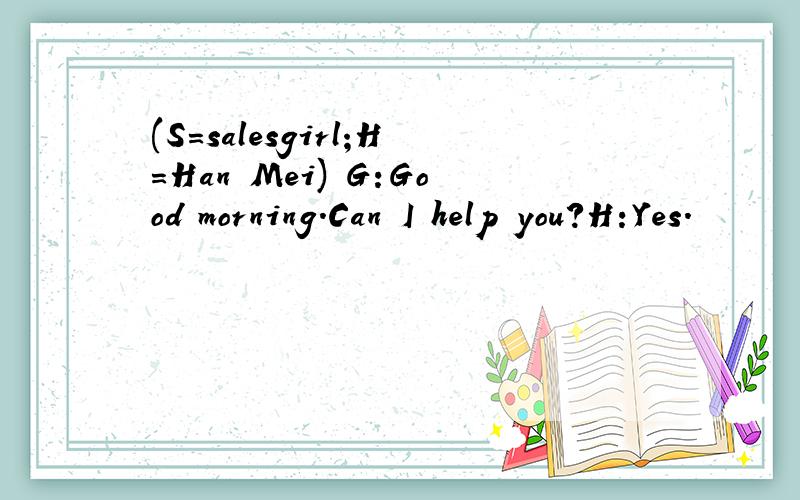 (S=salesgirl;H=Han Mei) G:Good morning.Can I help you?H:Yes.