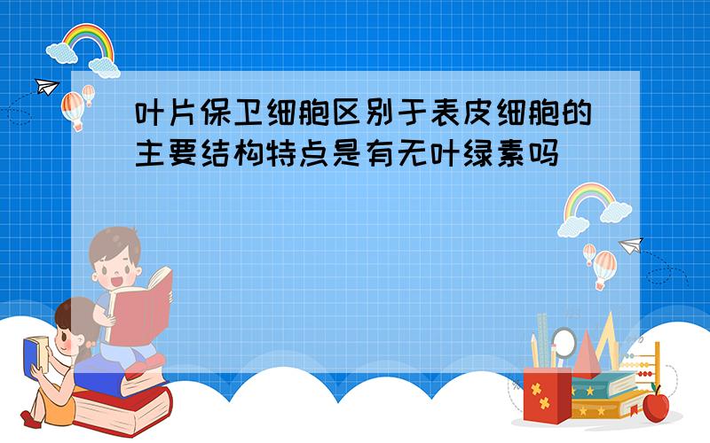 叶片保卫细胞区别于表皮细胞的主要结构特点是有无叶绿素吗