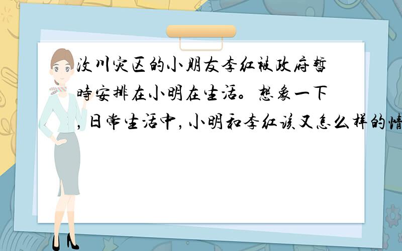 汶川灾区的小朋友李红被政府暂时安排在小明在生活。想象一下，日常生活中，小明和李红该又怎么样的情境对话。写下来。