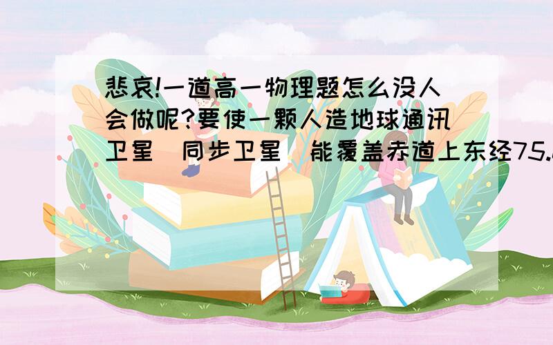 悲哀!一道高一物理题怎么没人会做呢?要使一颗人造地球通讯卫星（同步卫星）能覆盖赤道上东经75.0°到东