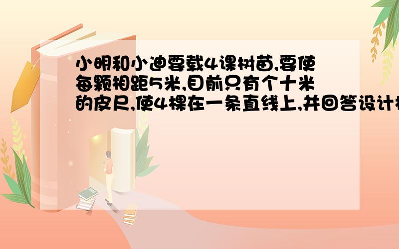 小明和小迪要载4课树苗,要使每颗相距5米,目前只有个十米的皮尺,使4棵在一条直线上,并回答设计根据