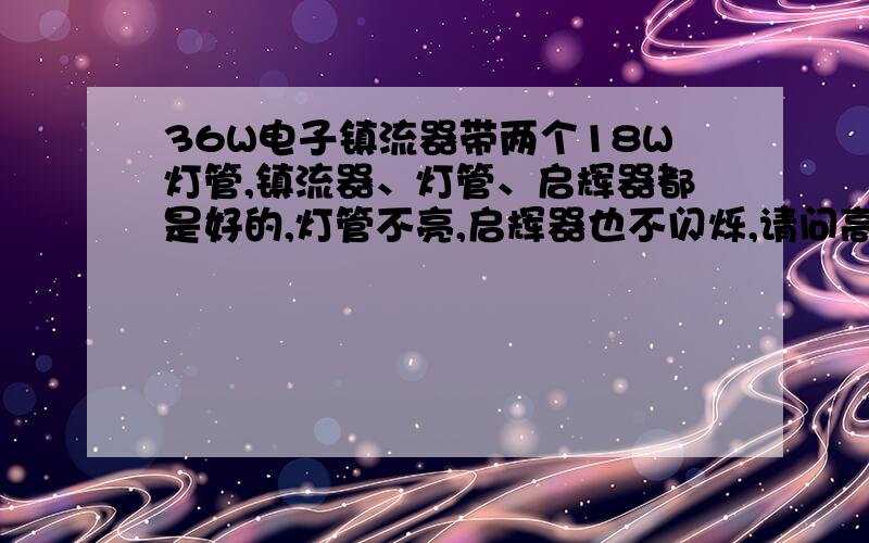 36W电子镇流器带两个18W灯管,镇流器、灯管、启辉器都是好的,灯管不亮,启辉器也不闪烁,请问高手什么问