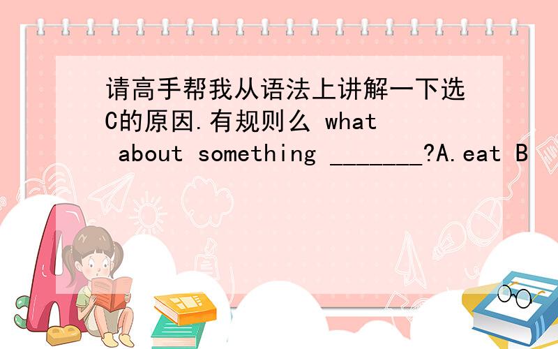 请高手帮我从语法上讲解一下选C的原因.有规则么 what about something _______?A.eat B