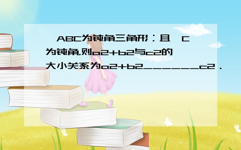 △ABC为钝角三角形；且∠C为钝角，则a2+b2与c2的大小关系为a2+b2______c2．