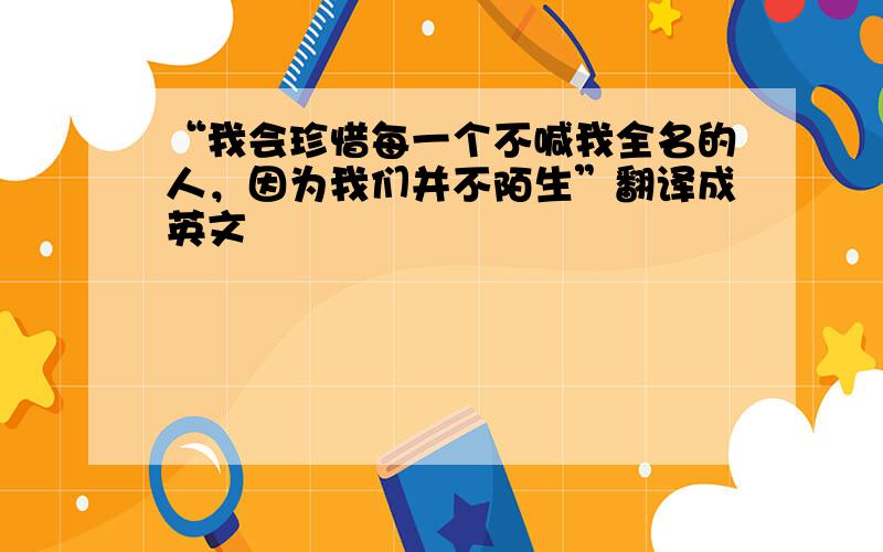 “我会珍惜每一个不喊我全名的人，因为我们并不陌生”翻译成英文