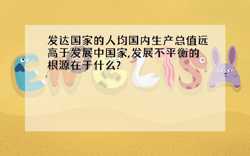 发达国家的人均国内生产总值远高于发展中国家,发展不平衡的根源在于什么?