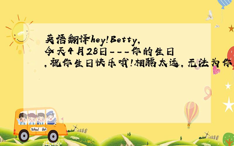 英语翻译hey!Betty,今天4月28日---你的生日,祝你生日快乐哦!相隔太远,无法为你送上一份礼物,真的很遗憾.不