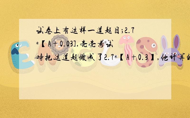 试卷上有这样一道题目；2.7*【A+0.03],亮亮考试时把这道题做成了2.7*【A+0.3】,他计算的答案