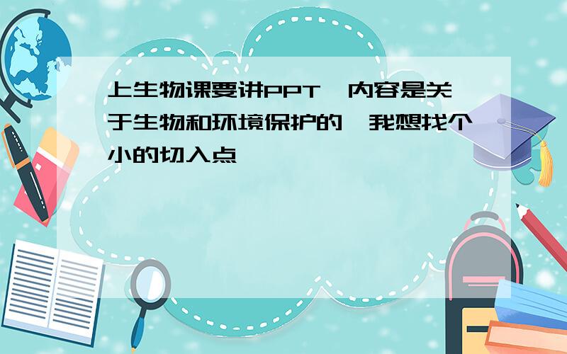 上生物课要讲PPT,内容是关于生物和环境保护的,我想找个小的切入点,