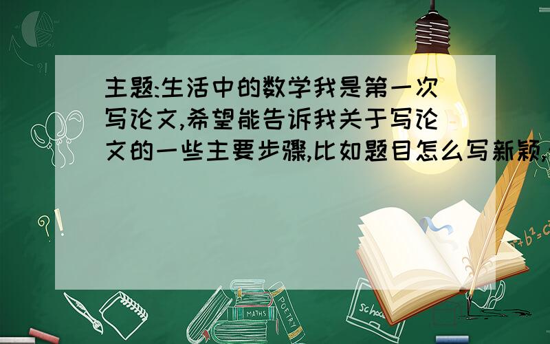 主题:生活中的数学我是第一次写论文,希望能告诉我关于写论文的一些主要步骤,比如题目怎么写新颖,开头需要写什么,中间要写什