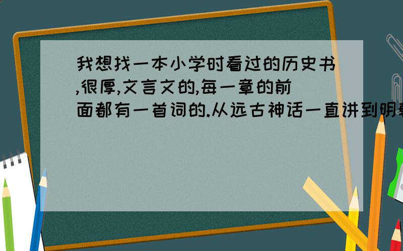 我想找一本小学时看过的历史书,很厚,文言文的,每一章的前面都有一首词的.从远古神话一直讲到明朝还是什么朝代来着,因为后面