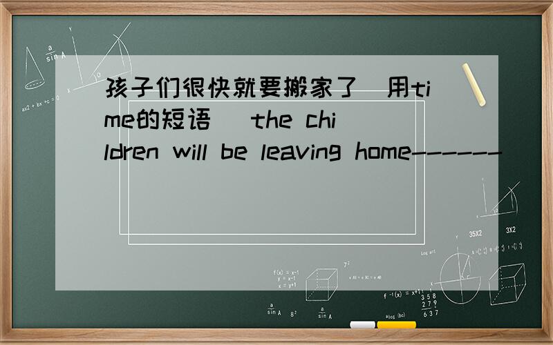 孩子们很快就要搬家了（用time的短语） the children will be leaving home------