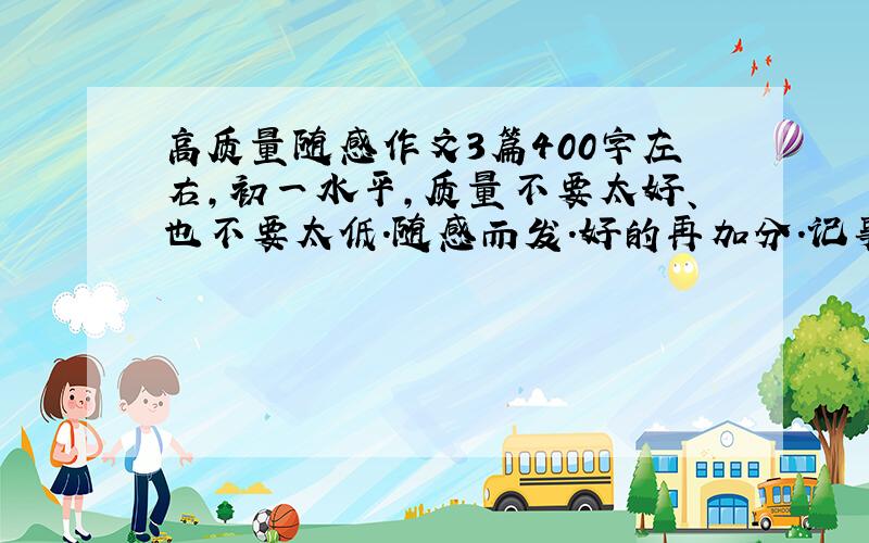 高质量随感作文3篇400字左右,初一水平,质量不要太好、也不要太低.随感而发.好的再加分.记事的，不要太长