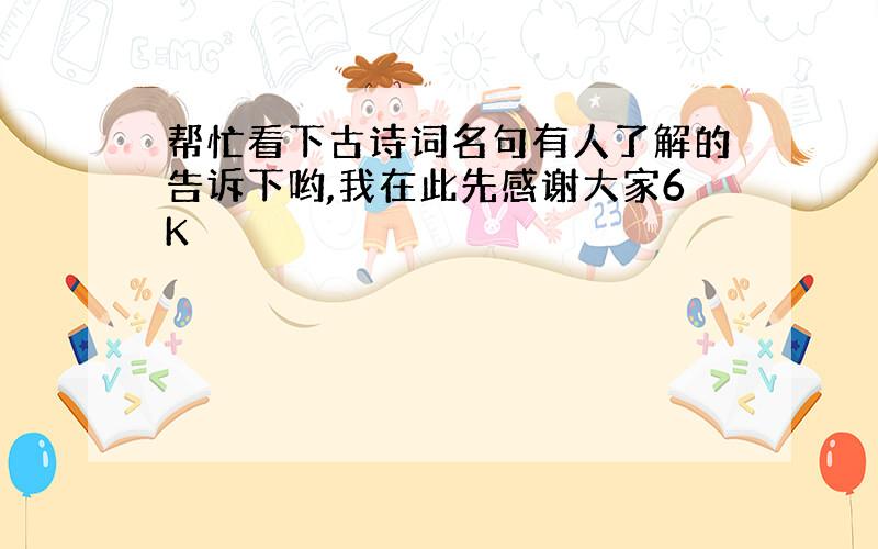 帮忙看下古诗词名句有人了解的告诉下哟,我在此先感谢大家6K