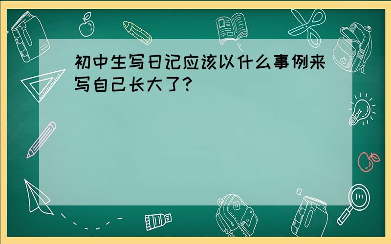 初中生写日记应该以什么事例来写自己长大了?