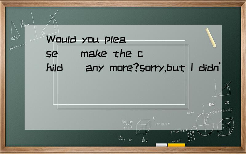 Would you please__make the child__any more?sorry,but I didn'