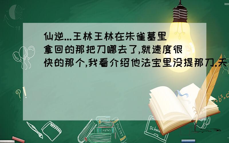 仙逆...王林王林在朱雀墓里拿回的那把刀哪去了,就速度很快的那个,我看介绍他法宝里没提那刀.天逆珠是什么时候5行全满的,