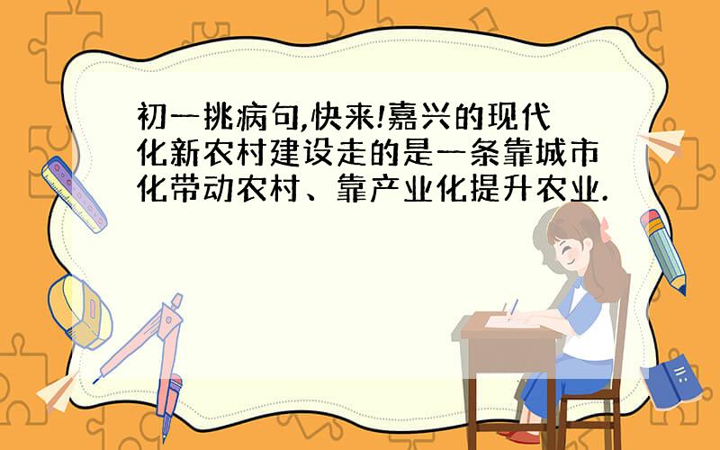 初一挑病句,快来!嘉兴的现代化新农村建设走的是一条靠城市化带动农村、靠产业化提升农业.