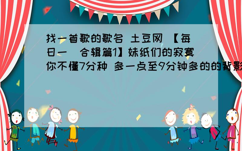 找一首歌的歌名 土豆网 【每日一囧合辑篇1】妹纸们的寂寞你不懂7分种 多一点至9分钟多的的背影曲