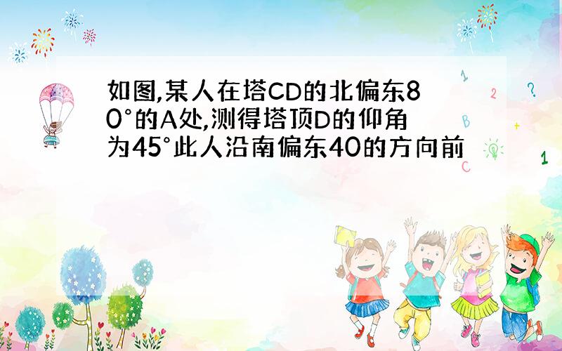 如图,某人在塔CD的北偏东80°的A处,测得塔顶D的仰角为45°此人沿南偏东40的方向前