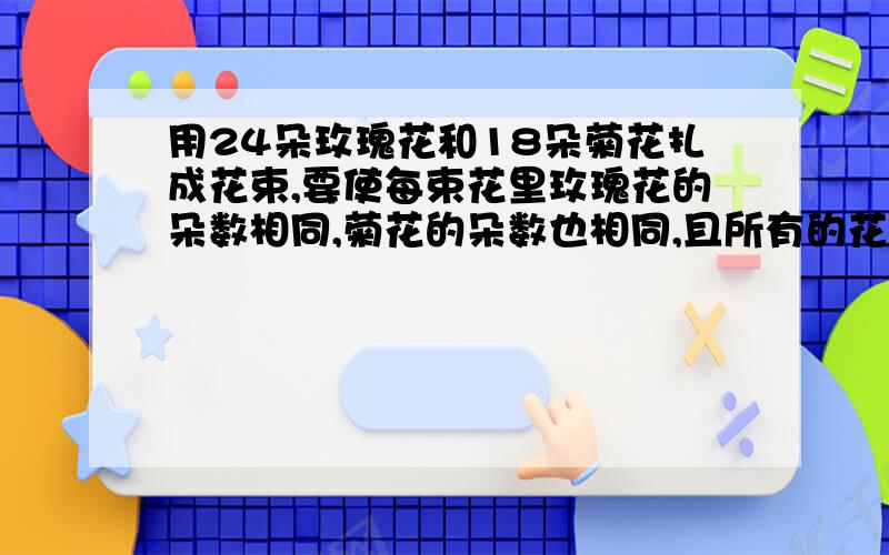 用24朵玫瑰花和18朵菊花扎成花束,要使每束花里玫瑰花的朵数相同,菊花的朵数也相同,且所有的花正好用完