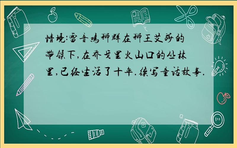 情境:雷音鸣狮群在狮王艾莎的带领下,在乔戈里火山口的丛林里,已经生活了十年.续写童话故事.