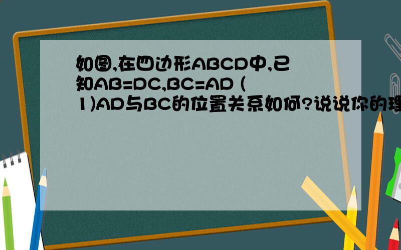 如图,在四边形ABCD中,已知AB=DC,BC=AD (1)AD与BC的位置关系如何?说说你的理由 （2）∠B与∠D相等