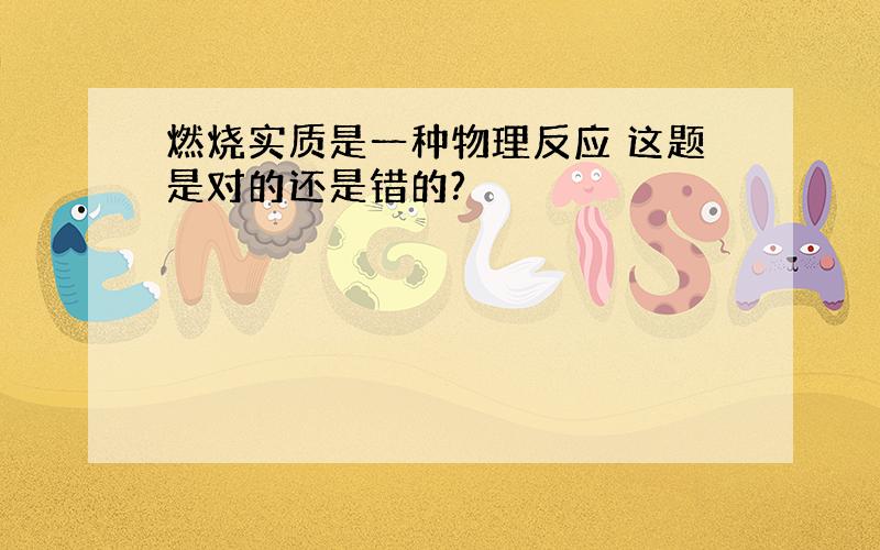 燃烧实质是一种物理反应 这题是对的还是错的?