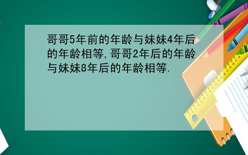 哥哥5年前的年龄与妹妹4年后的年龄相等,哥哥2年后的年龄与妹妹8年后的年龄相等.