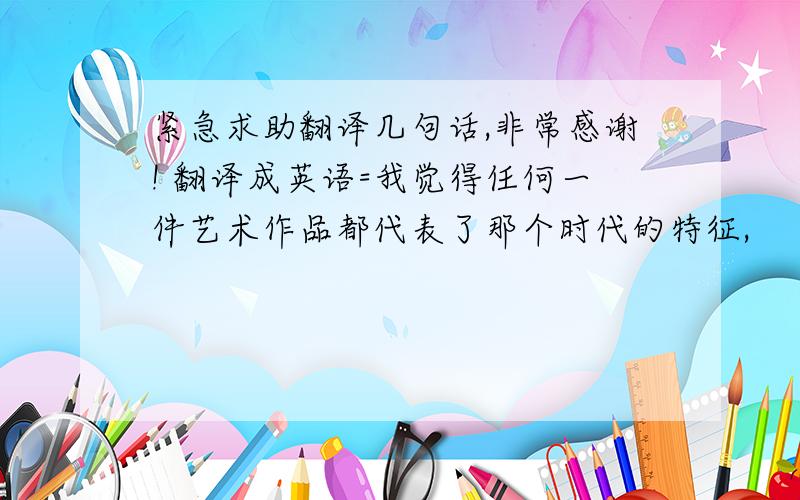 紧急求助翻译几句话,非常感谢! 翻译成英语=我觉得任何一件艺术作品都代表了那个时代的特征,