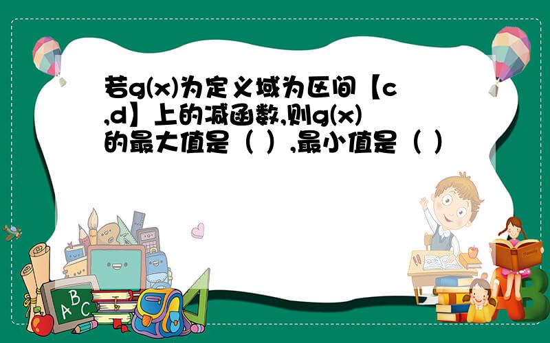 若g(x)为定义域为区间【c,d】上的减函数,则g(x)的最大值是（ ）,最小值是（ ）