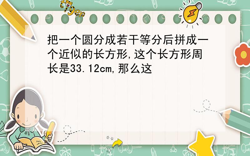 把一个圆分成若干等分后拼成一个近似的长方形,这个长方形周长是33.12cm,那么这