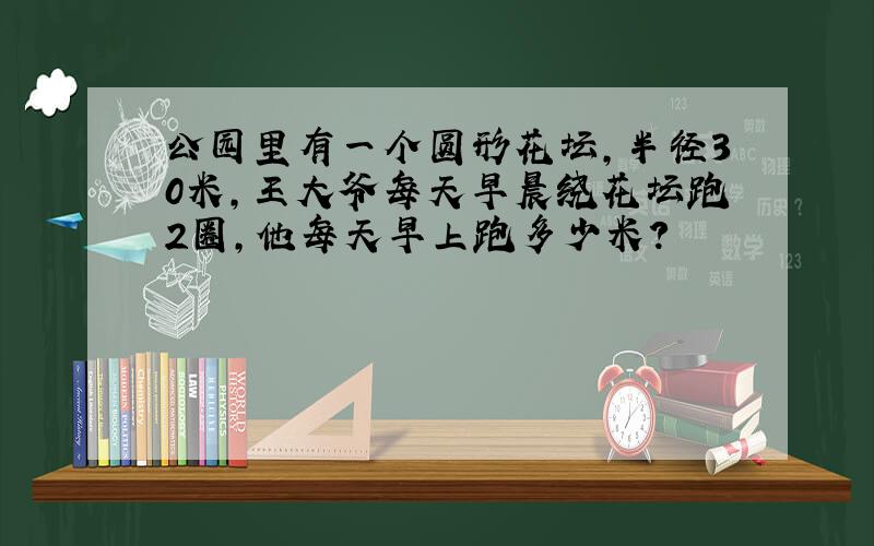 公园里有一个圆形花坛,半径30米,王大爷每天早晨绕花坛跑2圈,他每天早上跑多少米?