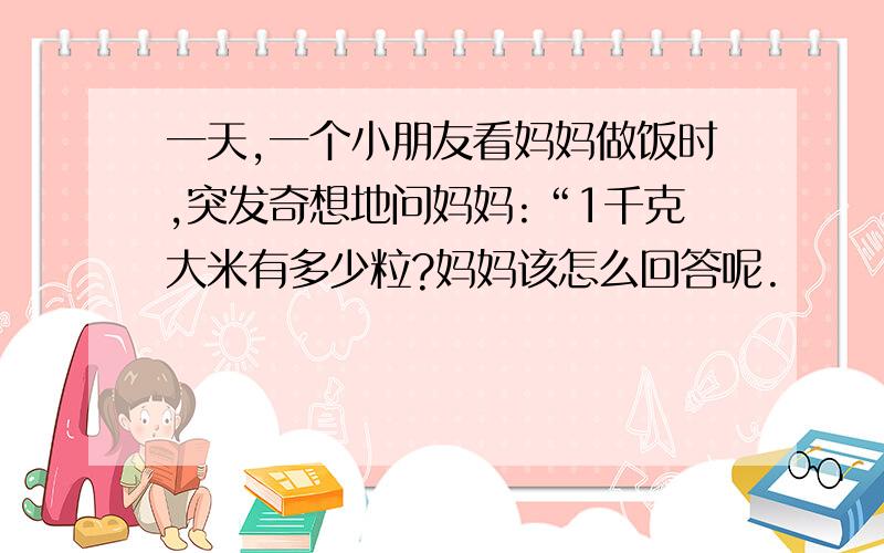 一天,一个小朋友看妈妈做饭时,突发奇想地问妈妈:“1千克大米有多少粒?妈妈该怎么回答呢.