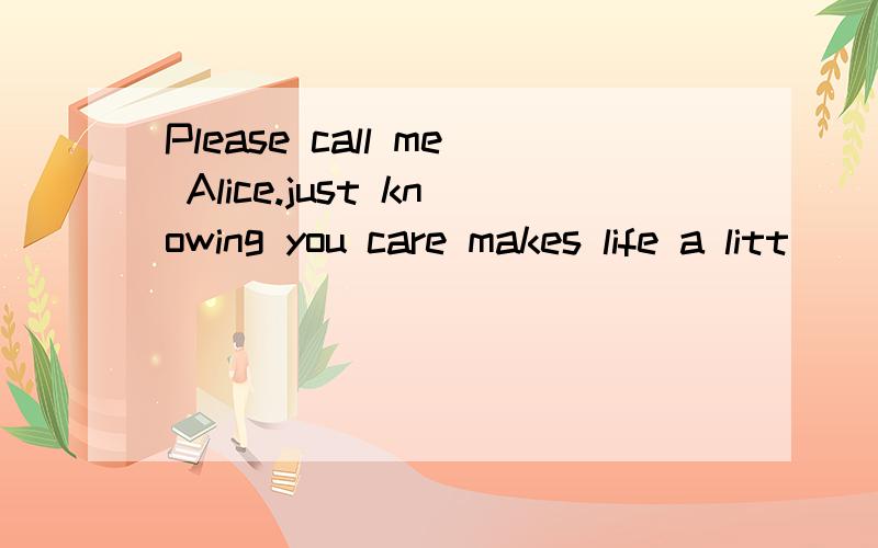 Please call me Alice.just knowing you care makes life a litt