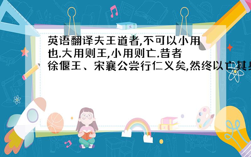 英语翻译夫王道者,不可以小用也.大用则王,小用则亡.昔者徐偃王、宋襄公尝行仁义矣,然终以亡其身、丧其国者,何哉?其所施者