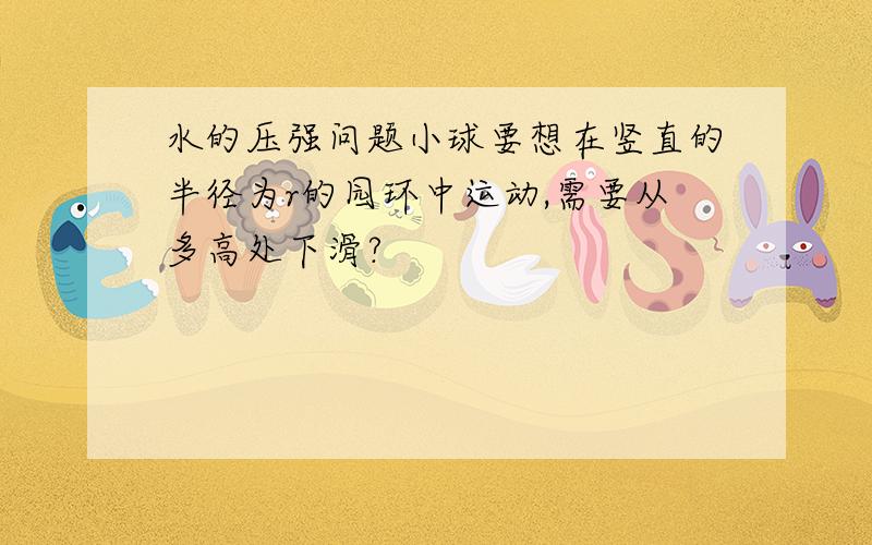 水的压强问题小球要想在竖直的半径为r的园环中运动,需要从多高处下滑?