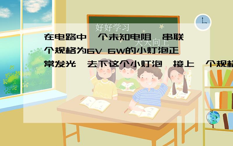 在电路中一个未知电阻,串联一个规格为6V 6W的小灯泡正常发光,去下这个小灯泡,接上一个规格6V 6W的小灯泡问下列不正