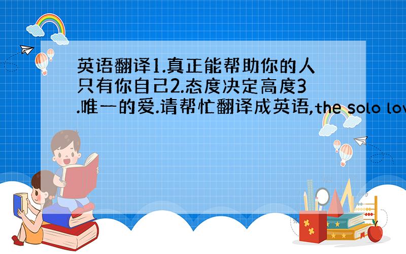 英语翻译1.真正能帮助你的人只有你自己2.态度决定高度3.唯一的爱.请帮忙翻译成英语,the solo love可以表示