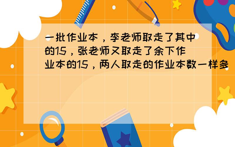 一批作业本，李老师取走了其中的15，张老师又取走了余下作业本的15，两人取走的作业本数一样多． ___ ．（判断对错）