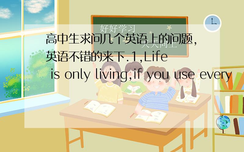 高中生求问几个英语上的问题,英语不错的来下.1,Life is only living,if you use every