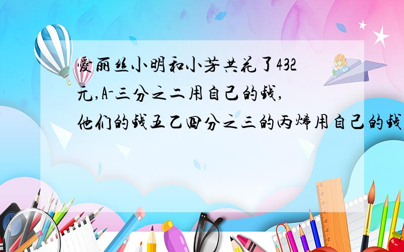 爱丽丝小明和小芳共花了432元,A-三分之二用自己的钱,他们的钱五乙四分之三的丙烯用自己的钱,买了三分之二的价格相同的羽