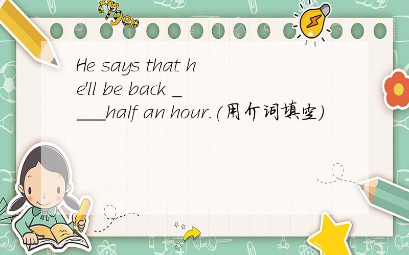 He says that he'll be back ____half an hour.(用介词填空）